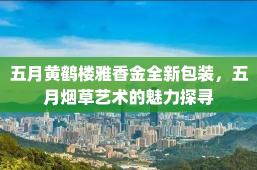 五月黄鹤楼雅香金全新包装，五月烟草艺术的魅力探寻