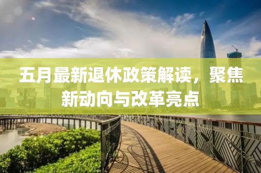 五月最新退休政策解读，聚焦新动向与改革亮点