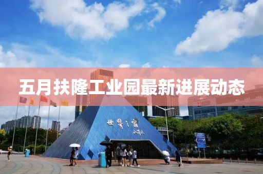 五月扶隆工业园最新进展动态