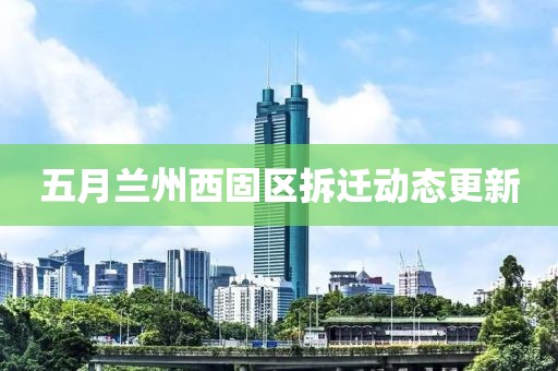 五月兰州西固区拆迁动态更新