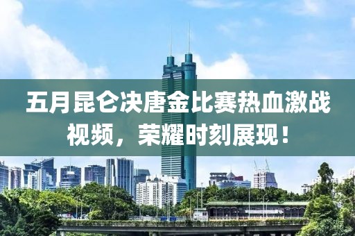 五月昆仑决唐金比赛热血激战视频，荣耀时刻展现！
