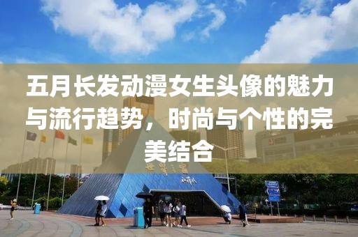 五月长发动漫女生头像的魅力与流行趋势，时尚与个性的完美结合
