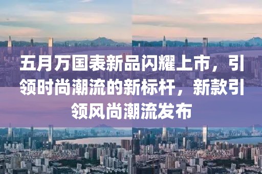 五月万国表新品闪耀上市，引领时尚潮流的新标杆，新款引领风尚潮流发布