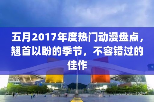 五月2017年度热门动漫盘点，翘首以盼的季节，不容错过的佳作