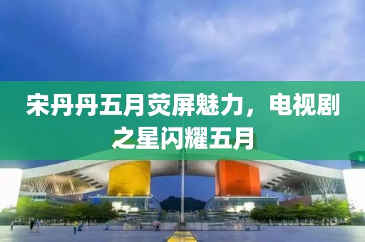 宋丹丹五月荧屏魅力，电视剧之星闪耀五月