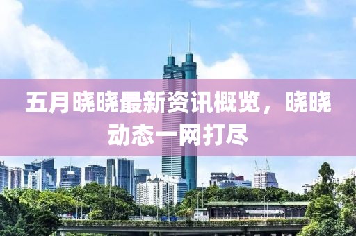五月晓晓最新资讯概览，晓晓动态一网打尽