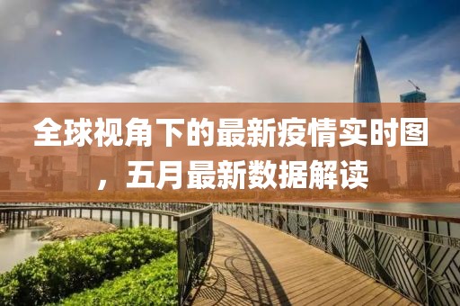 全球视角下的最新疫情实时图，五月最新数据解读
