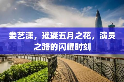 娄艺潇，璀璨五月之花，演员之路的闪耀时刻