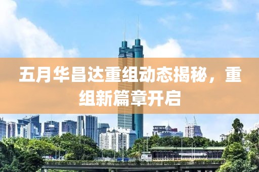 五月华昌达重组动态揭秘，重组新篇章开启