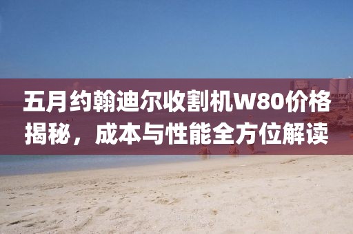 五月约翰迪尔收割机W80价格揭秘，成本与性能全方位解读