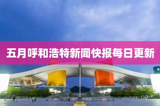 五月呼和浩特新闻快报每日更新