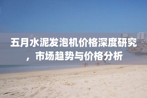 五月水泥发泡机价格深度研究，市场趋势与价格分析