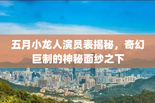 五月小龙人演员表揭秘，奇幻巨制的神秘面纱之下