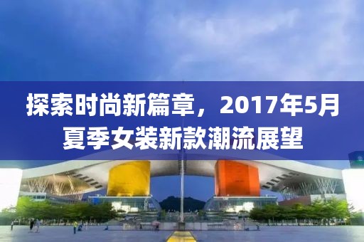 探索时尚新篇章，2017年5月夏季女装新款潮流展望