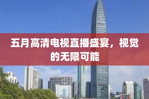 五月高清电视直播盛宴，视觉的无限可能