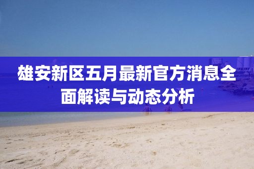 雄安新区五月最新官方消息全面解读与动态分析
