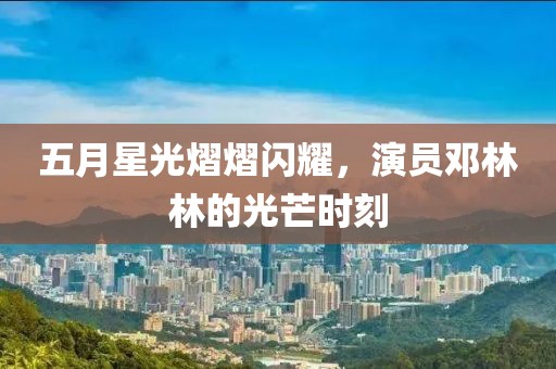五月星光熠熠闪耀，演员邓林林的光芒时刻