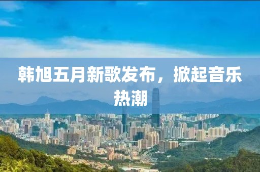 韩旭五月新歌发布，掀起音乐热潮