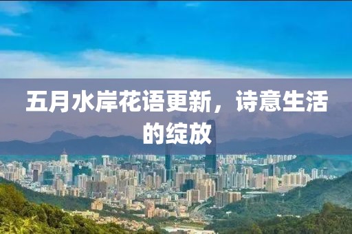 五月水岸花语更新，诗意生活的绽放