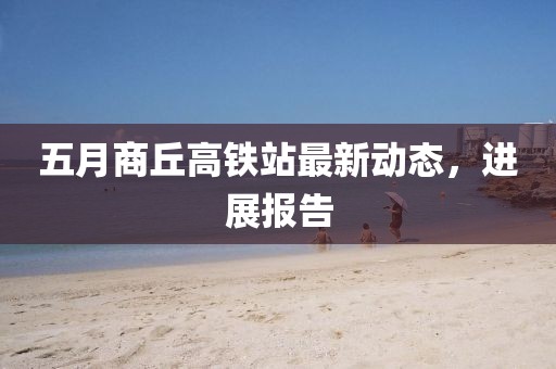 五月商丘高铁站最新动态，进展报告