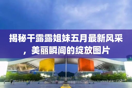 揭秘干露露姐妹五月最新风采，美丽瞬间的绽放图片