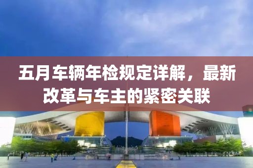 五月车辆年检规定详解，最新改革与车主的紧密关联