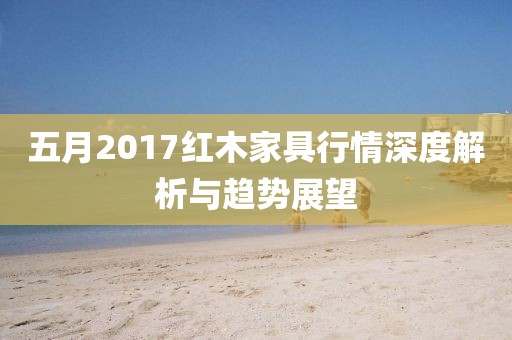 五月2017红木家具行情深度解析与趋势展望