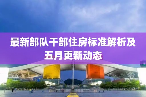 最新部队干部住房标准解析及五月更新动态