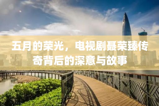 五月的荣光，电视剧聂荣臻传奇背后的深意与故事