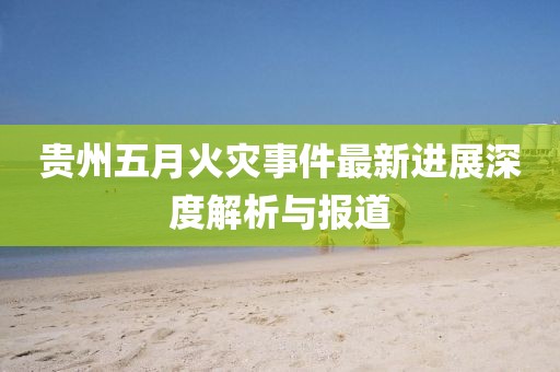 贵州五月火灾事件最新进展深度解析与报道