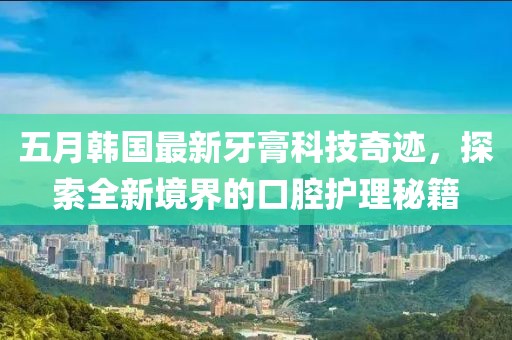 五月韩国最新牙膏科技奇迹，探索全新境界的口腔护理秘籍