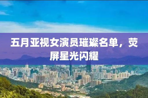 五月亚视女演员璀璨名单，荧屏星光闪耀