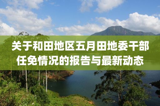 关于和田地区五月田地委干部任免情况的报告与最新动态