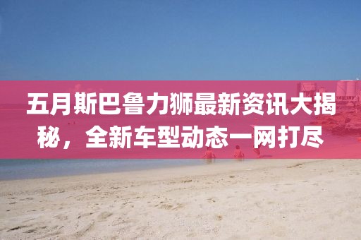 五月斯巴鲁力狮最新资讯大揭秘，全新车型动态一网打尽