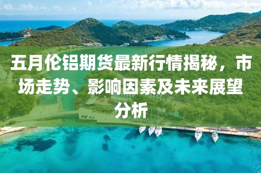 五月伦铝期货最新行情揭秘，市场走势、影响因素及未来展望分析