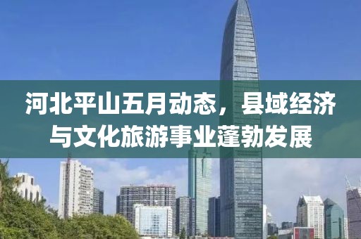 河北平山五月动态，县域经济与文化旅游事业蓬勃发展