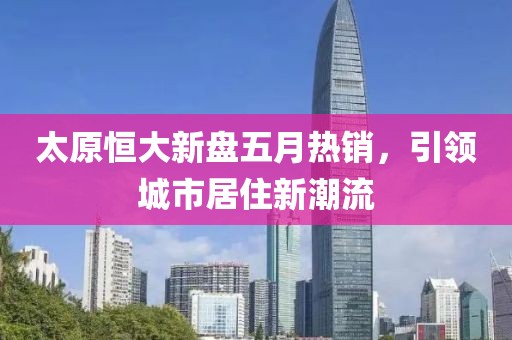 太原恒大新盘五月热销，引领城市居住新潮流