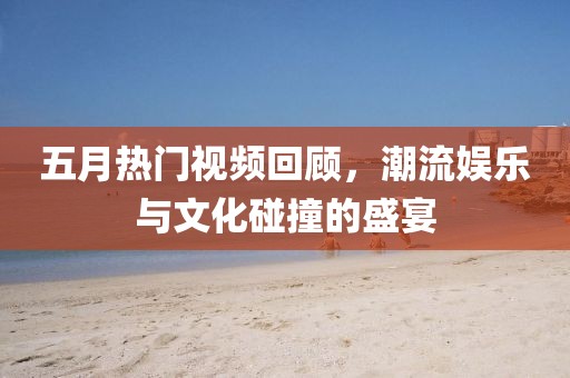五月热门视频回顾，潮流娱乐与文化碰撞的盛宴