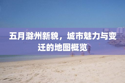 五月滁州新貌，城市魅力与变迁的地图概览