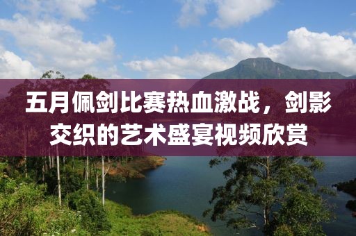 五月佩剑比赛热血激战，剑影交织的艺术盛宴视频欣赏