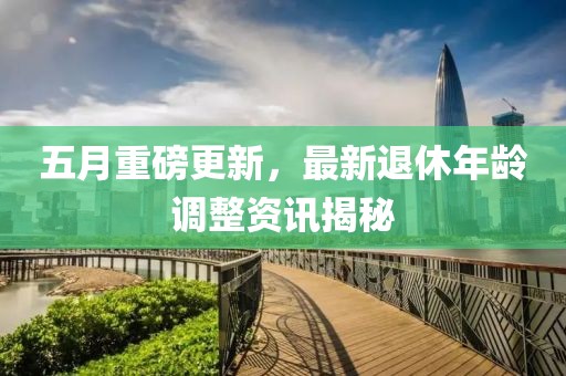 五月重磅更新，最新退休年龄调整资讯揭秘