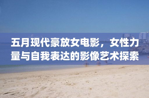 五月现代豪放女电影，女性力量与自我表达的影像艺术探索