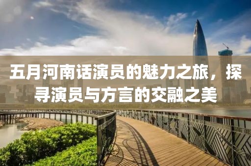 五月河南话演员的魅力之旅，探寻演员与方言的交融之美
