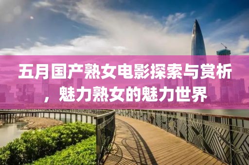 五月国产熟女电影探索与赏析，魅力熟女的魅力世界