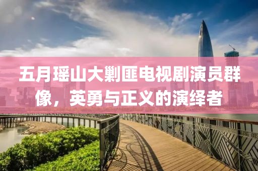 五月瑶山大剿匪电视剧演员群像，英勇与正义的演绎者
