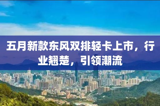 五月新款东风双排轻卡上市，行业翘楚，引领潮流
