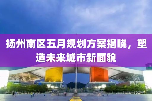扬州南区五月规划方案揭晓，塑造未来城市新面貌