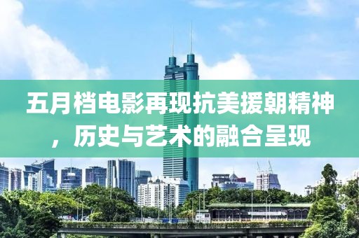 五月档电影再现抗美援朝精神，历史与艺术的融合呈现