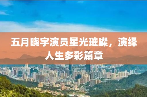 五月晓字演员星光璀璨，演绎人生多彩篇章