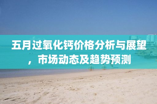 五月过氧化钙价格分析与展望，市场动态及趋势预测